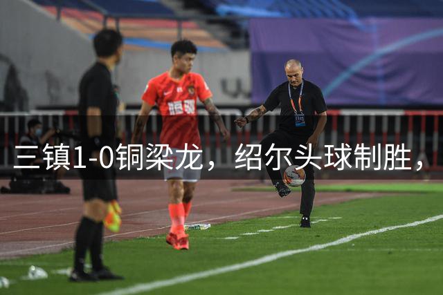 三镇1-0铜梁龙，绍尔头球制胜，卡迪斯、肯帕努中框