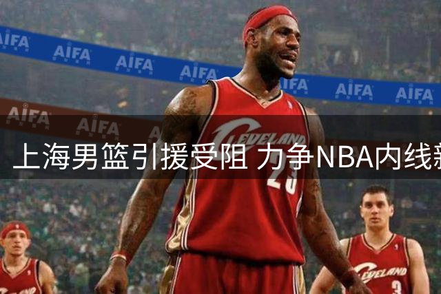 上海男篮引援受阻 力争NBA内线新星助阵