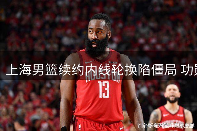 上海男篮续约内线轮换陷僵局 功勋老将坚持索要三年长约
