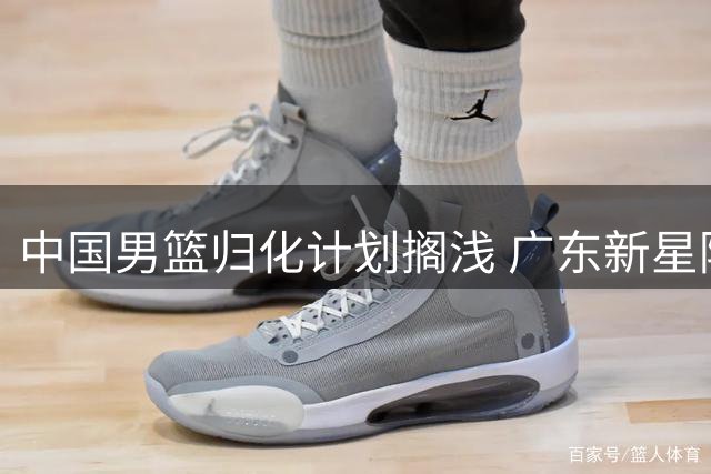 中国男篮归化计划搁浅 广东新星陈家政圆梦大学 北控引援锁定国手赵嘉义