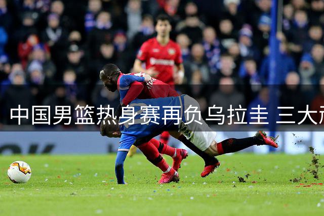 中国男篮热身赛再负乌拉圭 三大顽疾亟待解决