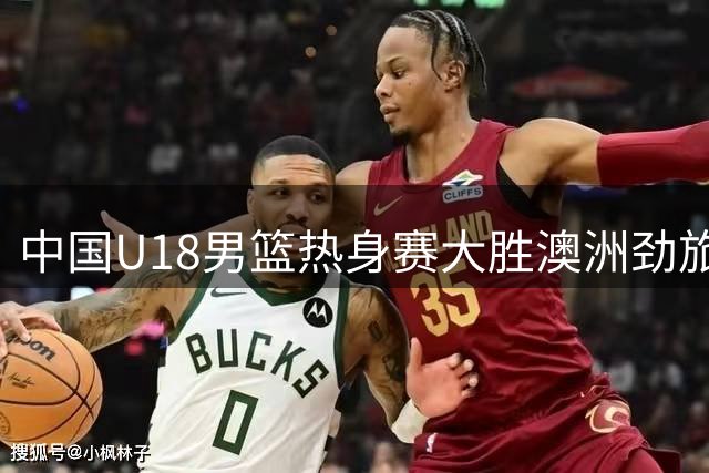 中国U18男篮热身赛大胜澳洲劲旅 王建军：实战检验备战成效