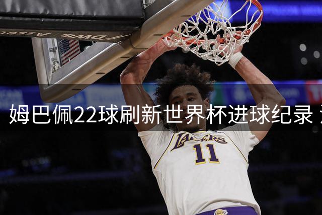 姆巴佩22球刷新世界杯进球纪录 法国天才赛后坦言更渴望冠军