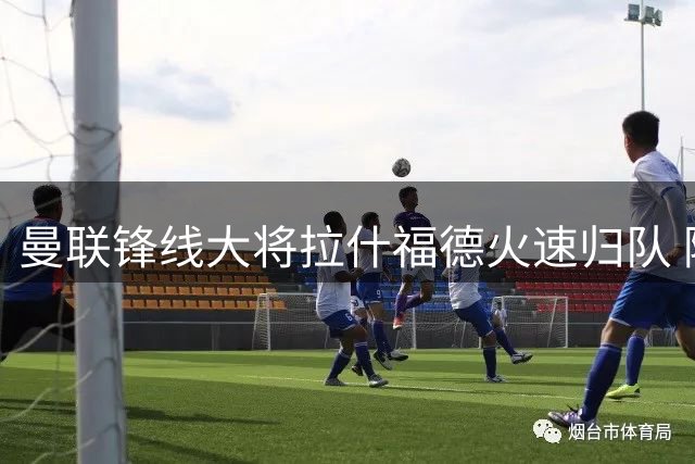 曼联锋线大将拉什福德火速归队 随队出征爱尔兰备战