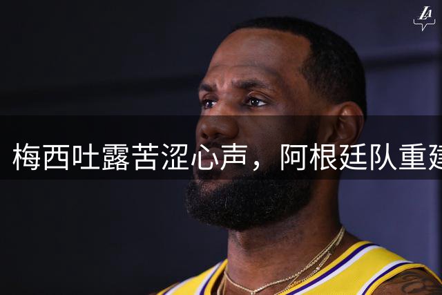 梅西吐露苦涩心声，阿根廷队重建之路道阻且长