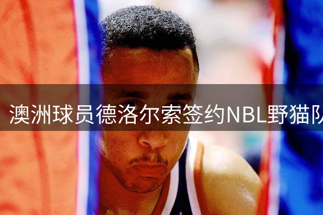 澳洲球员德洛尔索签约NBL野猫队，夏联表现平平难获NBA青睐