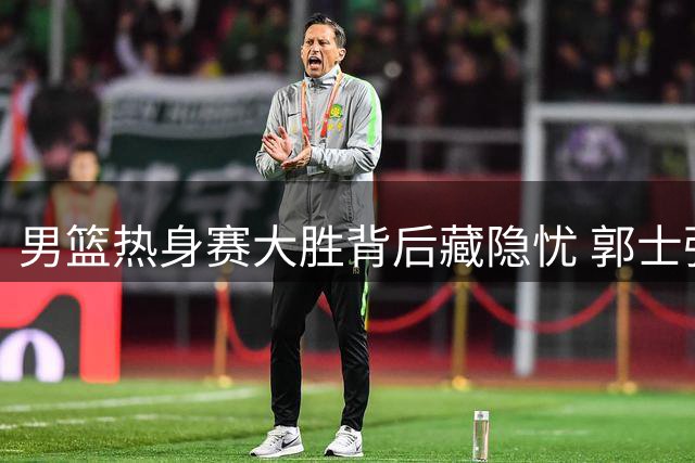 男篮热身赛大胜背后藏隐忧 郭士强用人策略再遭质疑