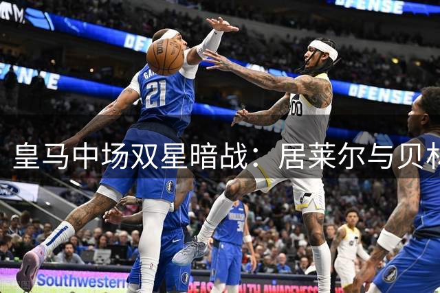 皇马中场双星暗战：居莱尔与贝林厄姆的核心之争