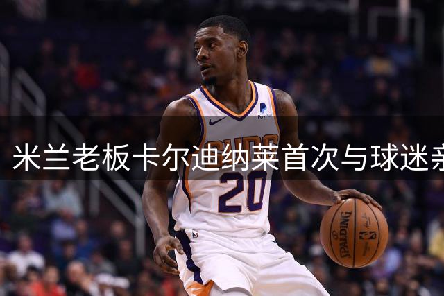 米兰老板卡尔迪纳莱首次与球迷亲密互动