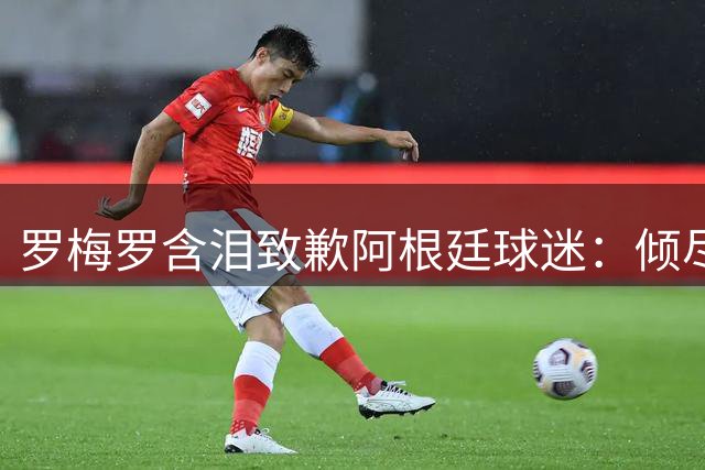 罗梅罗含泪致歉阿根廷球迷：倾尽所有却难圆卫冕梦
