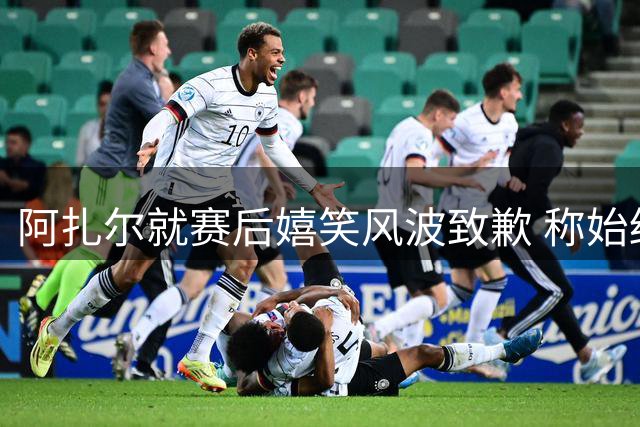 阿扎尔就赛后嬉笑风波致歉 称始终尊重皇马球迷