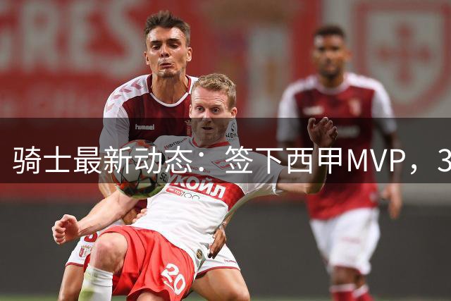 骑士最新动态：签下西甲MVP，3换1交易方案曝光，潜力3D球员或将加盟