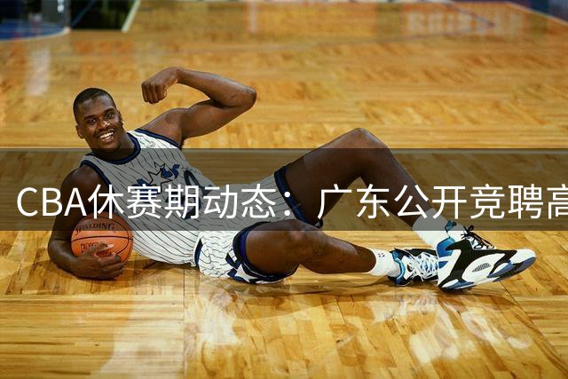 CBA休赛期动态：广东公开竞聘高管 山东锁定王岚嵚 沪粤争抢NBA内线