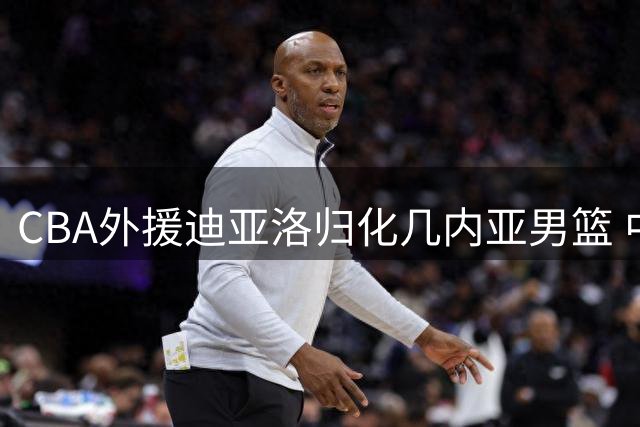 CBA外援迪亚洛归化几内亚男篮 中国曾考虑归化但已搁置计划